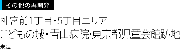 渋谷周辺の再開発＜神宮前1丁目・5丁目エリア＞
こどもの城・青山病院･東京都児童会館跡地
未定